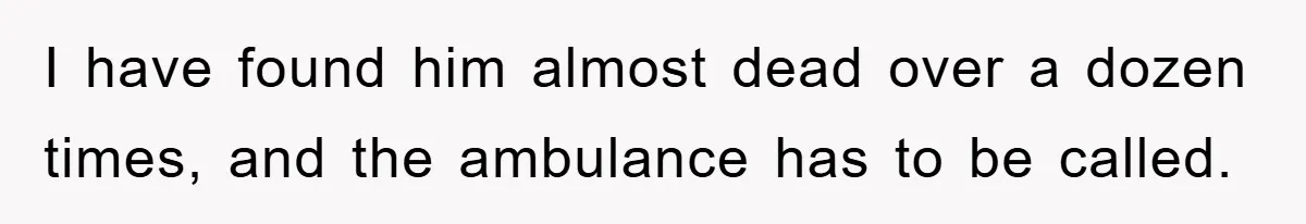 I have found him almost dead over a dozen times, and the ambulance has to be called.