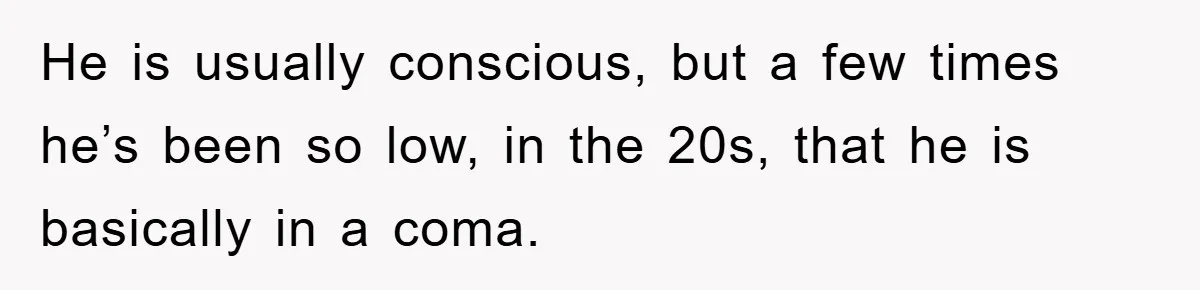 He is usually conscious, but a few times he’s been so low, in the 20s, that he is basically in a coma.