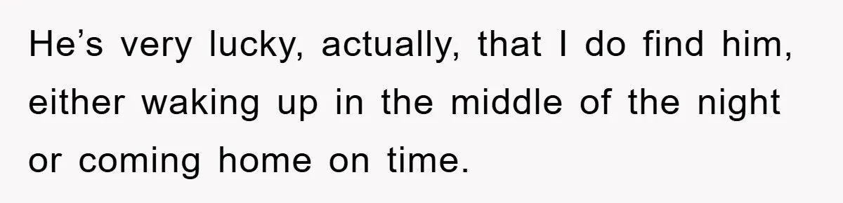 He’s very lucky, actually, that I do find him, either waking up in the middle of the night or coming home on time.