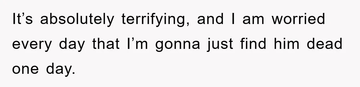 It’s absolutely terrifying, and I am worried every day that I’m gonna just find him dead one day.
