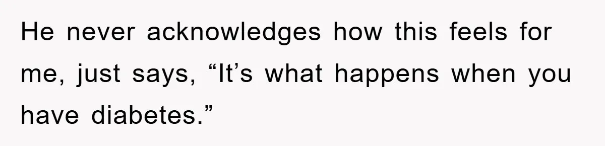 He never acknowledges how this feels for me, just says, “It’s what happens when you have diabetes.”
