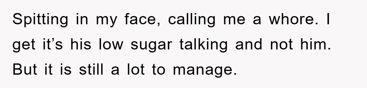 Spitting in my face, calling me a whore. I get it’s his low sugar talking and not him. But it is still a lot to manage.