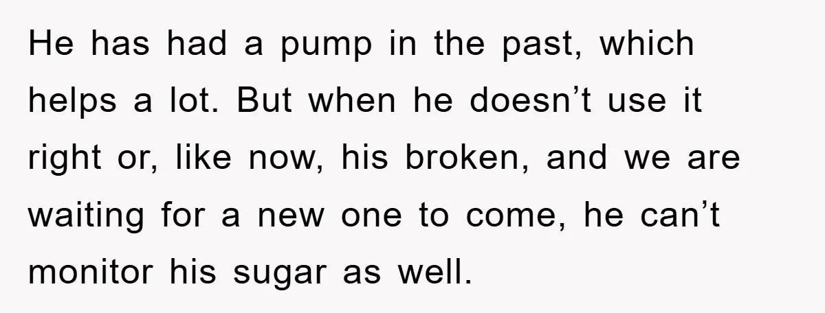 He has had a pump in the past, which helps a lot. But when he doesn’t use it right or, like now, his broken, and we are waiting for a...