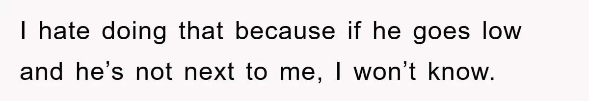 I hate doing that because if he goes low and he’s not next to me, I won’t know.