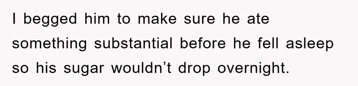 I begged him to make sure he ate something substantial before he fell asleep so his sugar wouldn’t drop overnight.