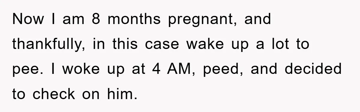 Now I am 8 months pregnant, and thankfully, in this case wake up a lot to pee. I woke up at 4 AM, peed, and decided to check on him.