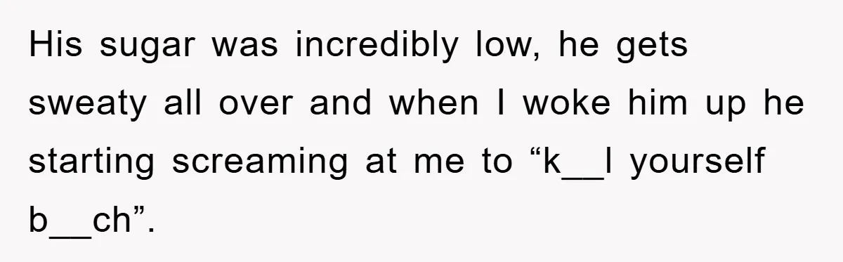 His sugar was incredibly low, he gets sweaty all over and when I woke him up he starting screaming at me to “k__l yourself b__ch”.