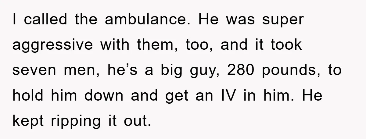 I called the ambulance. He was super aggressive with them, too, and it took seven men, he’s a big guy, 280 pounds, to hold him down and get an IV...