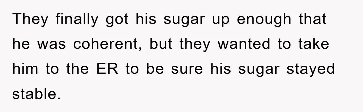 They finally got his sugar up enough that he was coherent, but they wanted to take him to the ER to be sure his sugar stayed stable.