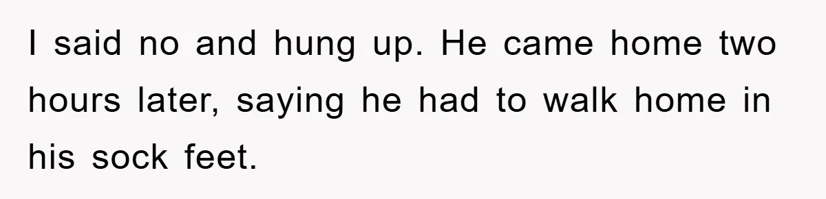 I said no and hung up. He came home two hours later, saying he had to walk home in his sock feet.