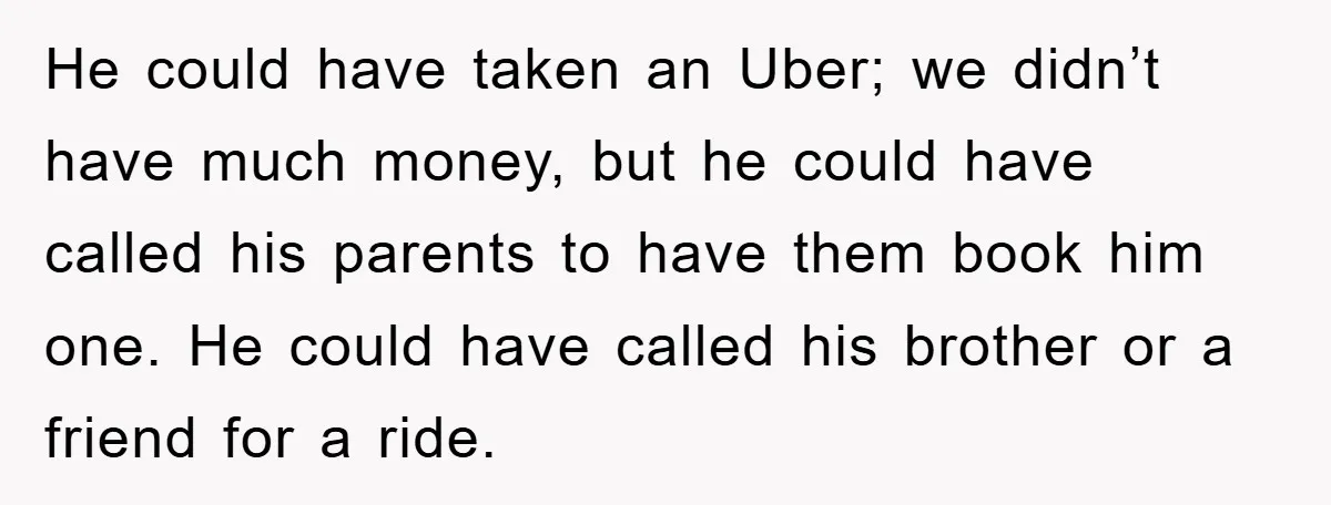 He could have taken an Uber; we didn’t have much money, but he could have called his parents to have them book him one. He could have called his brother...