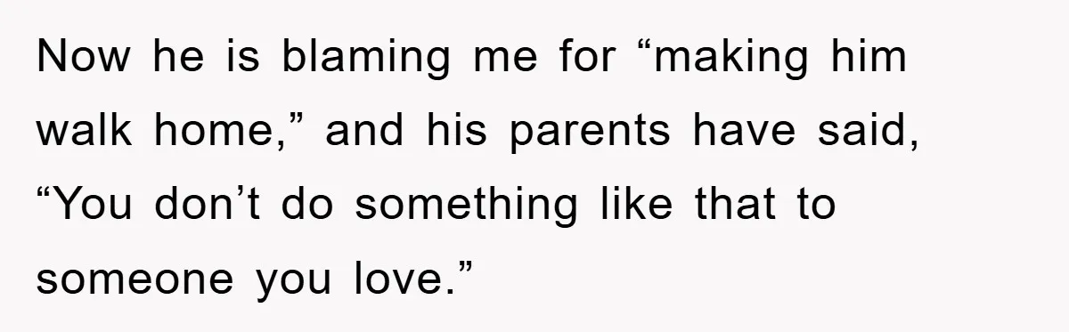 Now he is blaming me for “making him walk home,” and his parents have said, “You don’t do something like that to someone you love.”
