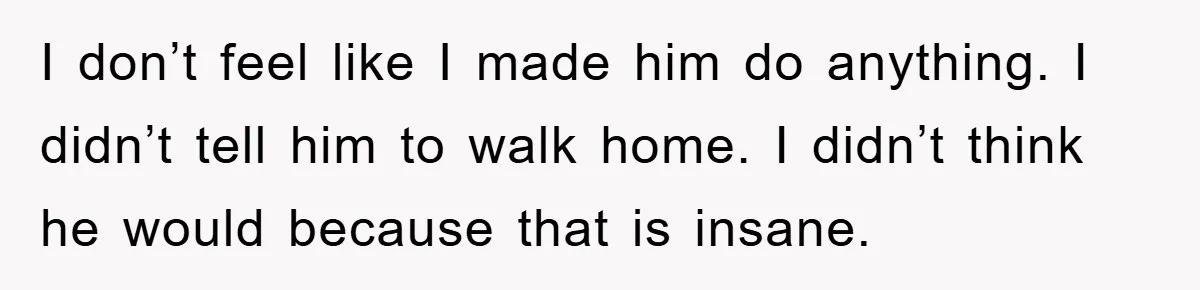 I don’t feel like I made him do anything. I didn’t tell him to walk home. I didn’t think he would because that is insane.