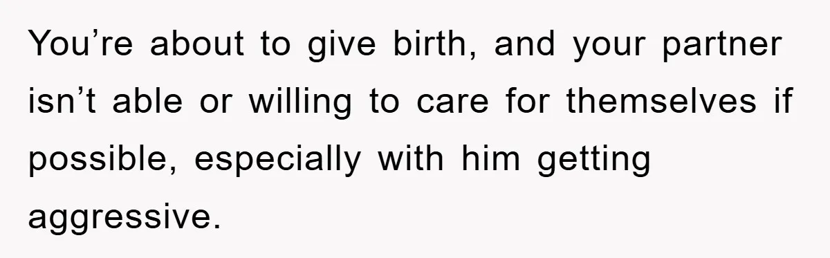 You’re about to give birth, and your partner isn’t able or willing to care for themselves if possible, especially with him getting aggressive.