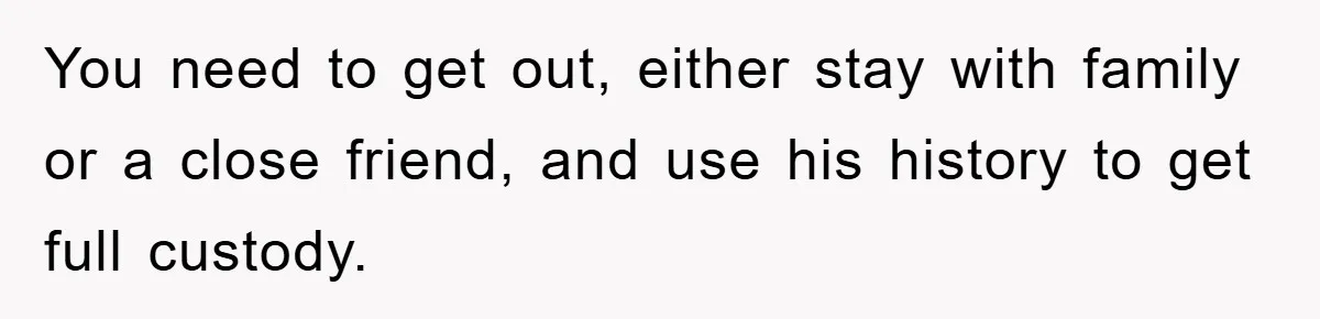You need to get out, either stay with family or a close friend, and use his history to get full custody.