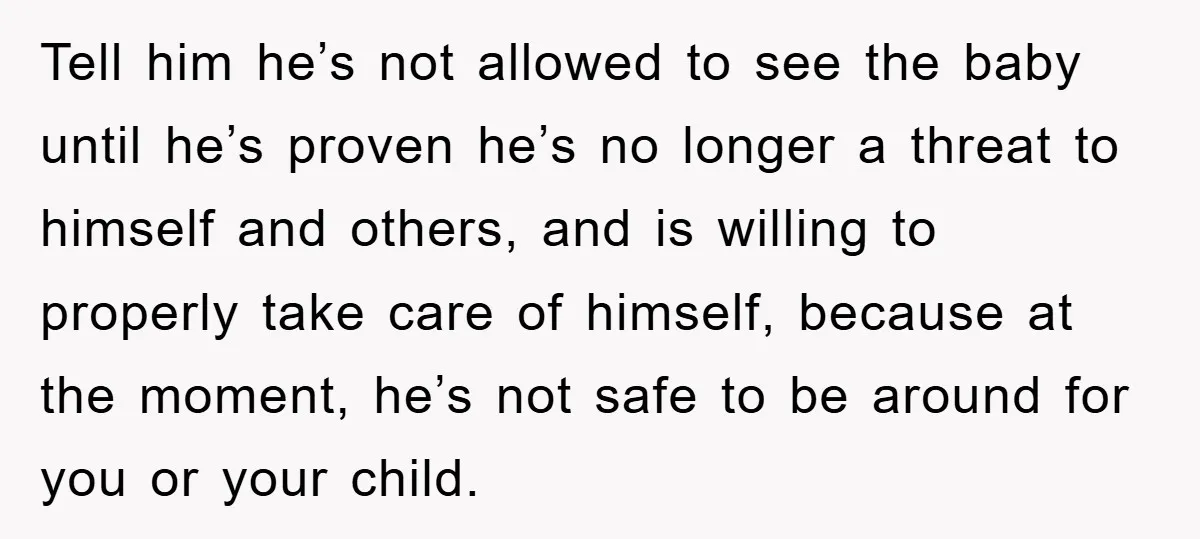 Tell him he’s not allowed to see the baby until he’s proven he’s no longer a threat to himself and others, and is willing to properly take care of himself,...