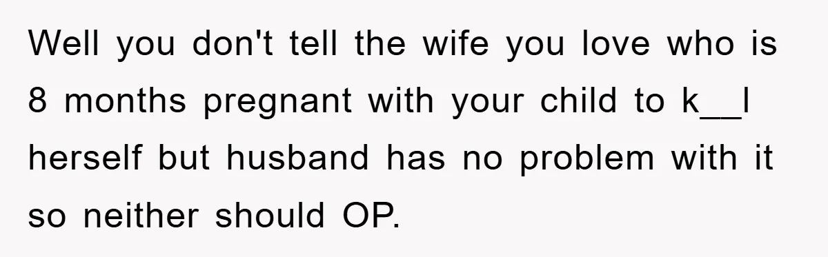 Well you don't tell the wife you love who is 8 months pregnant with your child to k__l herself but husband has no problem with it so neither should OP.