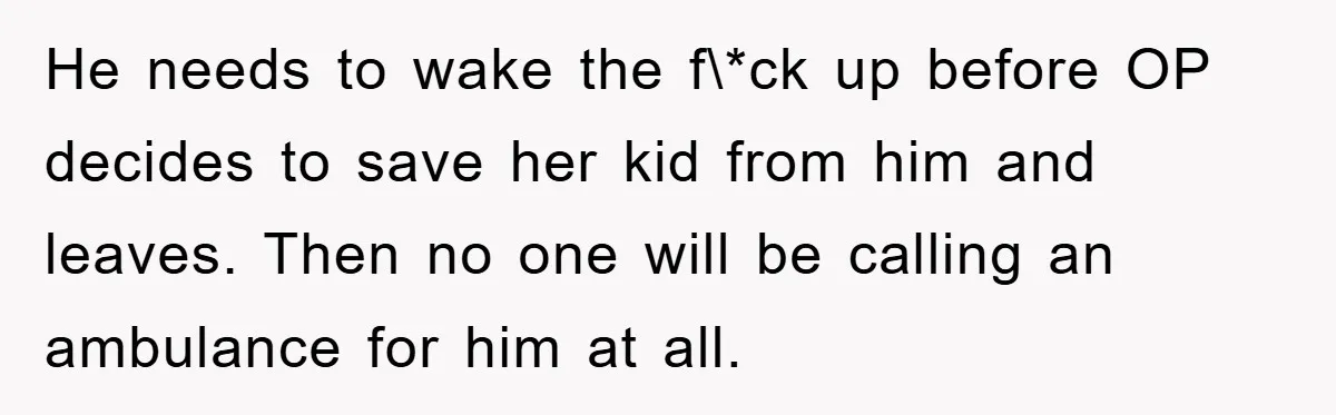 He needs to wake the f\*ck up before OP decides to save her kid from him and leaves. Then no one will be calling an ambulance for him at all.