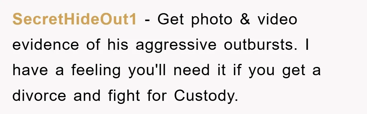 SecretHideOut1 − Get photo & video evidence of his aggressive outbursts. I have a feeling you'll need it if you get a divorce and fight for Custody.