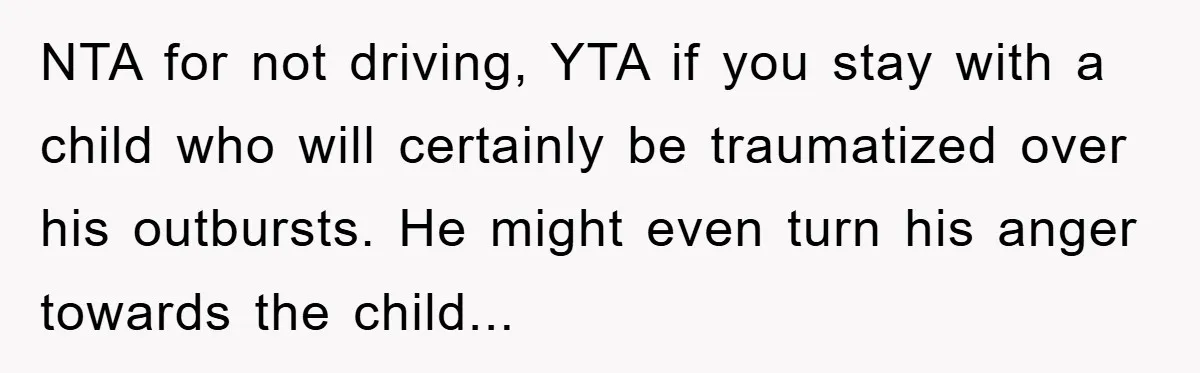 NTA for not driving, YTA if you stay with a child who will certainly be traumatized over his outbursts. He might even turn his anger towards the child...