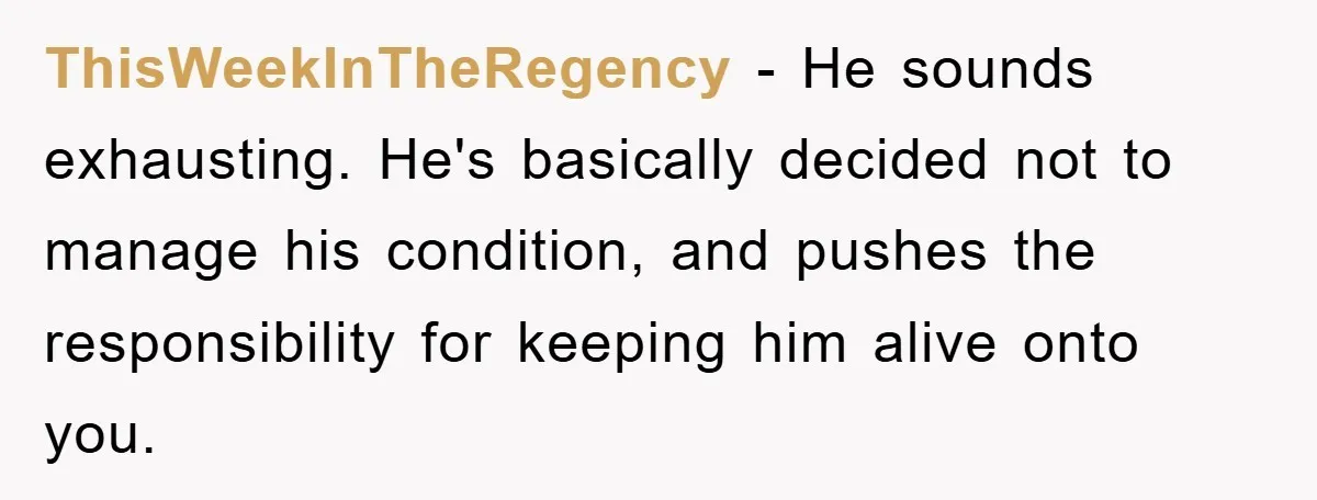 ThisWeekInTheRegency − He sounds exhausting. He's basically decided not to manage his condition, and pushes the responsibility for keeping him alive onto you.