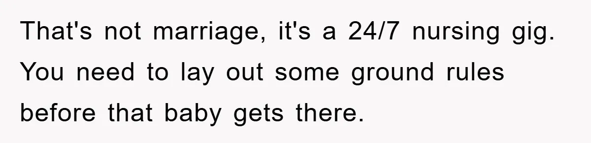 That's not marriage, it's a 24/7 nursing gig. You need to lay out some ground rules before that baby gets there.
