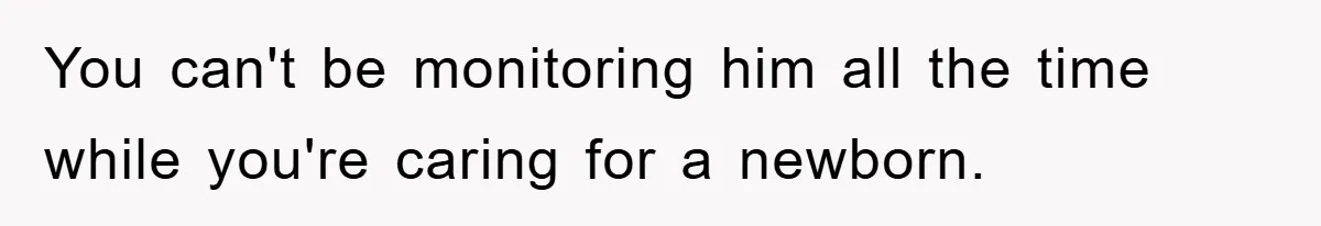 You can't be monitoring him all the time while you're caring for a newborn.