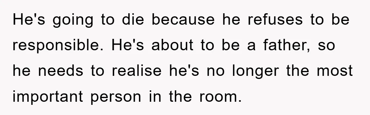 He's going to die because he refuses to be responsible. He's about to be a father, so he needs to realise he's no longer the most important person in the...