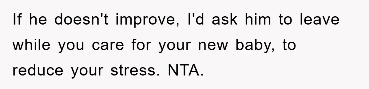 If he doesn't improve, I'd ask him to leave while you care for your new baby, to reduce your stress. NTA.