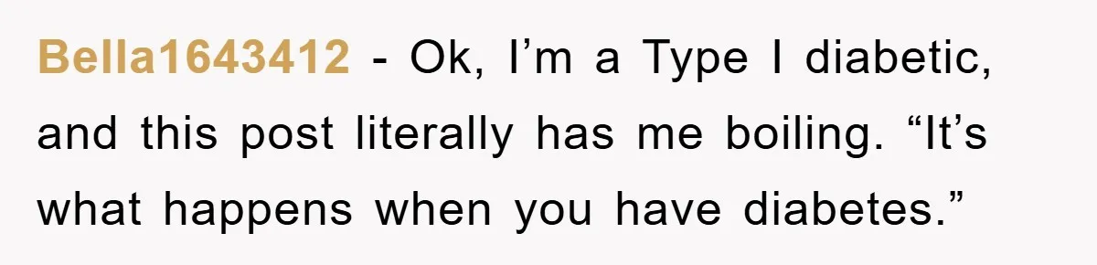 Bella1643412 − Ok, I’m a Type I diabetic, and this post literally has me boiling. “It’s what happens when you have diabetes.”