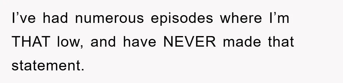I’ve had numerous episodes where I’m THAT low, and have NEVER made that statement.