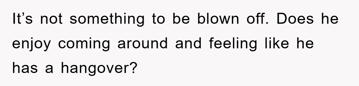 It’s not something to be blown off. Does he enjoy coming around and feeling like he has a hangover?