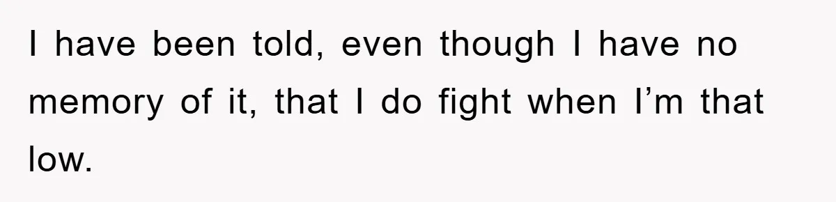I have been told, even though I have no memory of it, that I do fight when I’m that low.