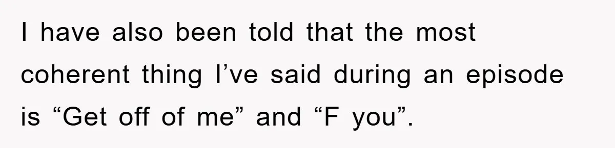 I have also been told that the most coherent thing I’ve said during an episode is “Get off of me” and “F you”.