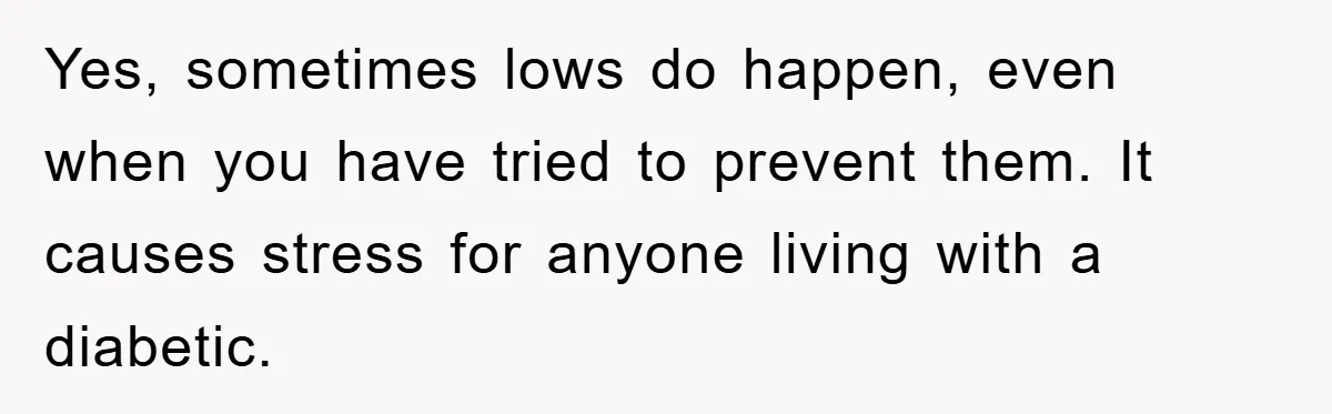 Yes, sometimes lows do happen, even when you have tried to prevent them. It causes stress for anyone living with a diabetic.