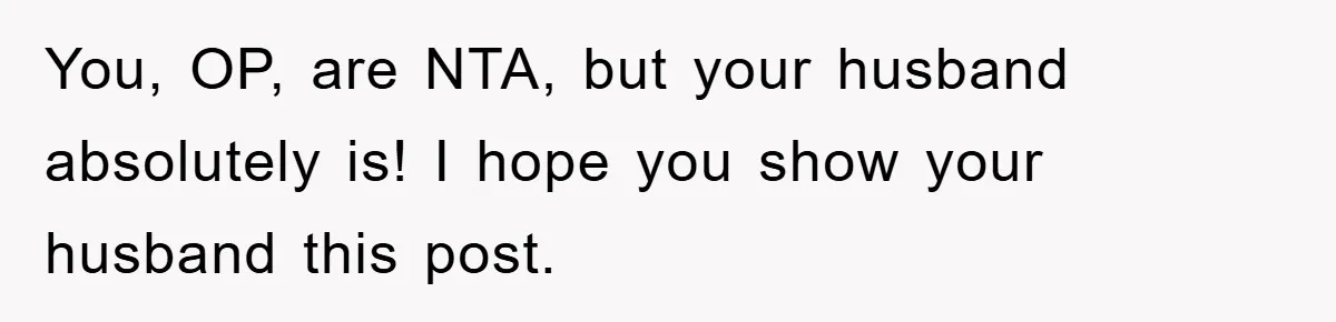 You, OP, are NTA, but your husband absolutely is! I hope you show your husband this post.