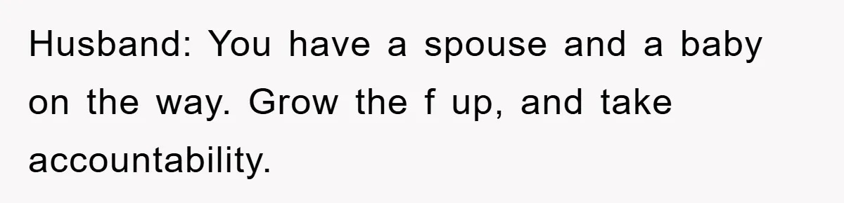 Husband: You have a spouse and a baby on the way. Grow the f up, and take accountability.