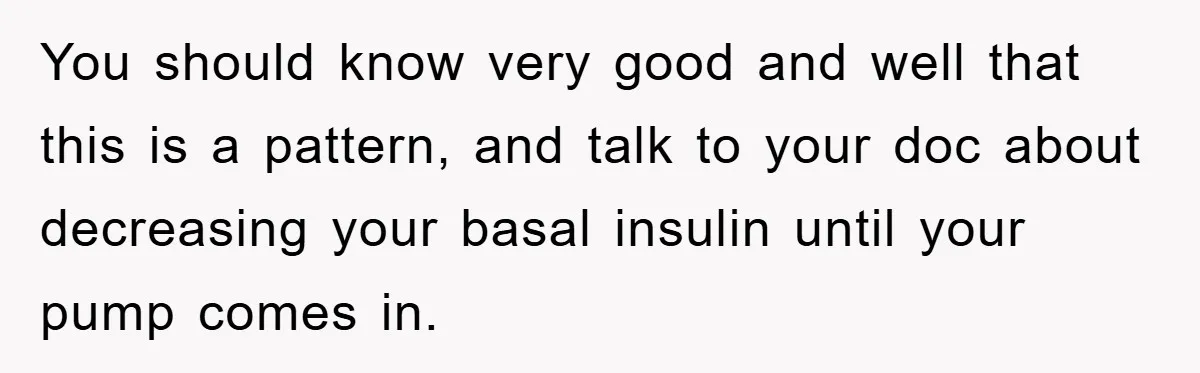 You should know very good and well that this is a pattern, and talk to your doc about decreasing your basal insulin until your pump comes in.