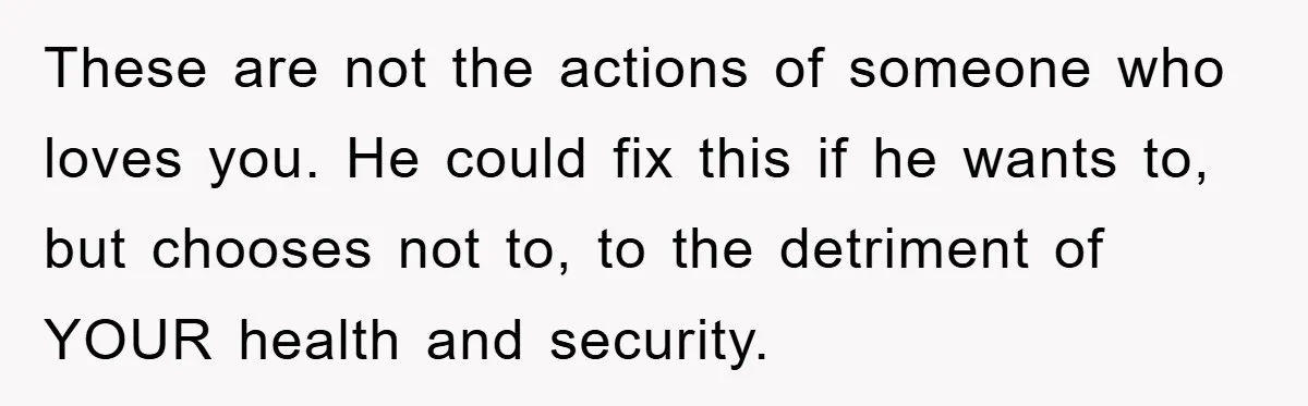 These are not the actions of someone who loves you. He could fix this if he wants to, but chooses not to, to the detriment of YOUR health and security.
