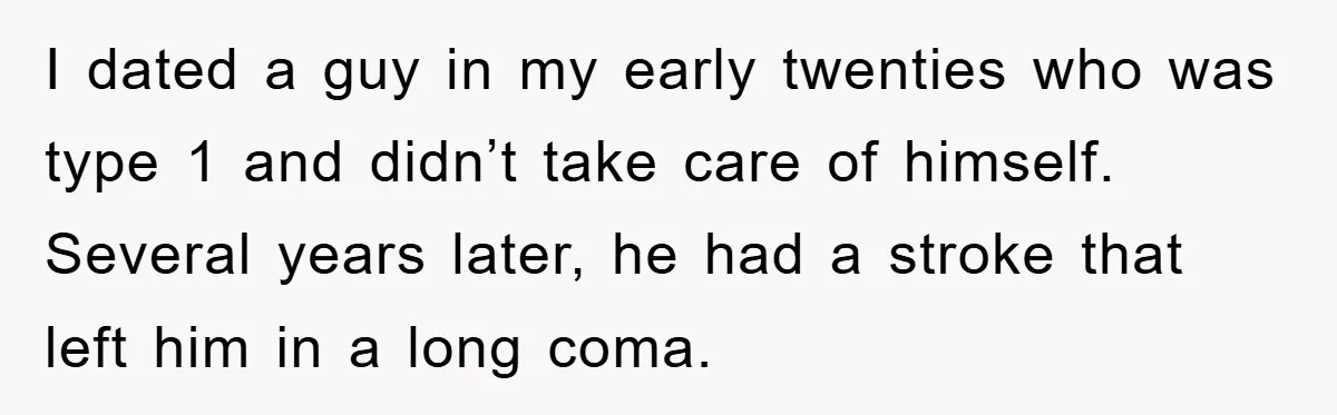 I dated a guy in my early twenties who was type 1 and didn’t take care of himself. Several years later, he had a stroke that left him in a...