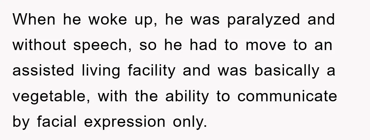 When he woke up, he was paralyzed and without speech, so he had to move to an assisted living facility and was basically a vegetable, with the ability to communicate...