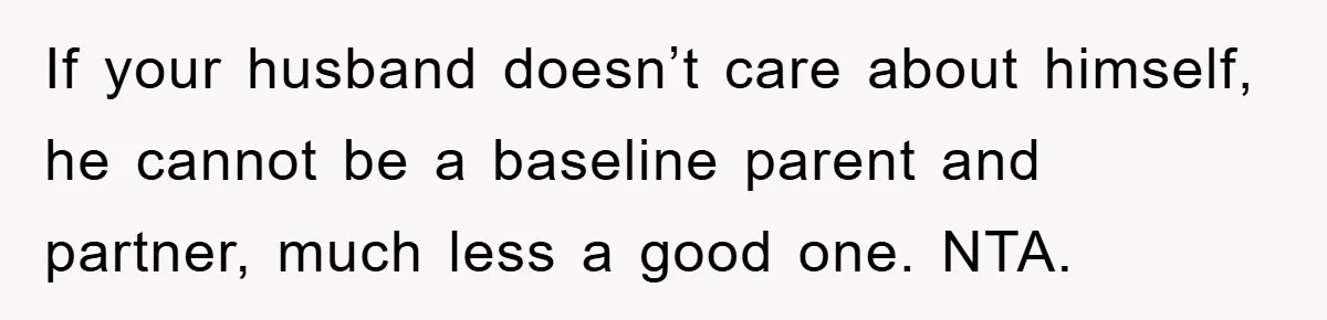 If your husband doesn’t care about himself, he cannot be a baseline parent and partner, much less a good one. NTA.