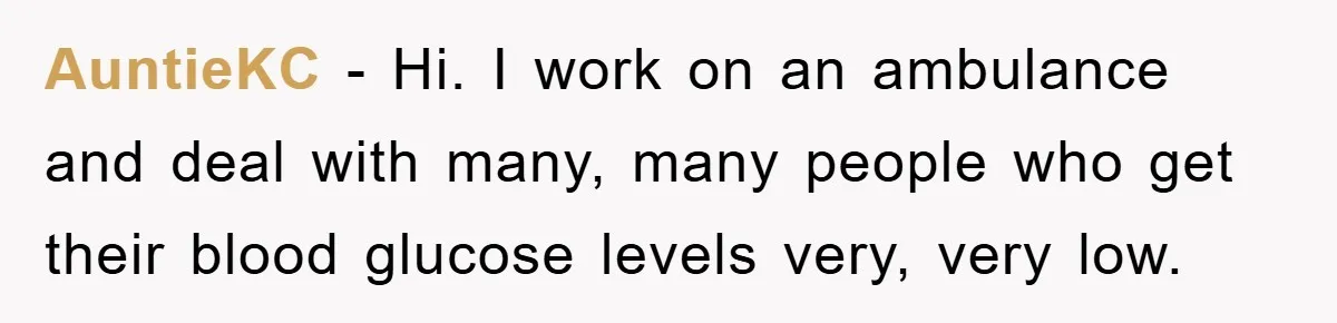 AuntieKC − Hi. I work on an ambulance and deal with many, many people who get their blood glucose levels very, very low.