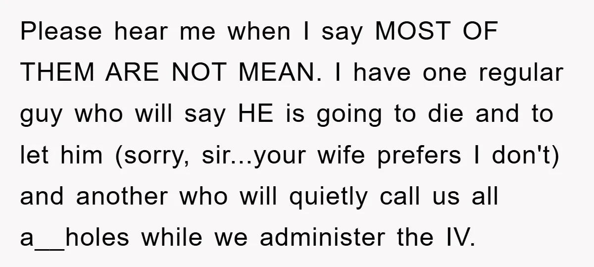 Please hear me when I say MOST OF THEM ARE NOT MEAN. I have one regular guy who will say HE is going to die and to let him (sorry,...