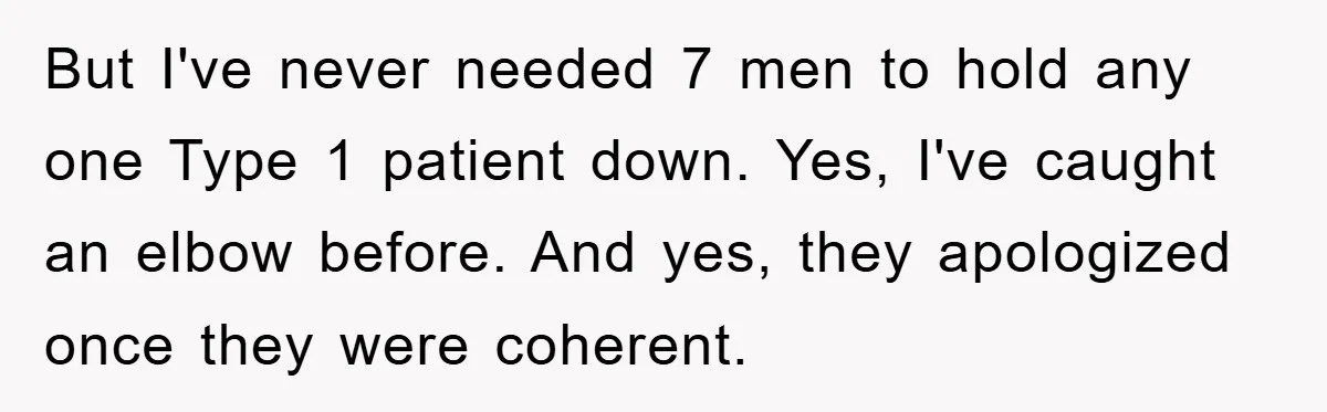 But I've never needed 7 men to hold any one Type 1 patient down. Yes, I've caught an elbow before. And yes, they apologized once they were coherent.