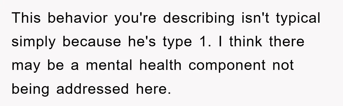 This behavior you're describing isn't typical simply because he's type 1. I think there may be a mental health component not being addressed here.