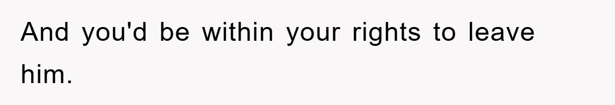 And you'd be within your rights to leave him.