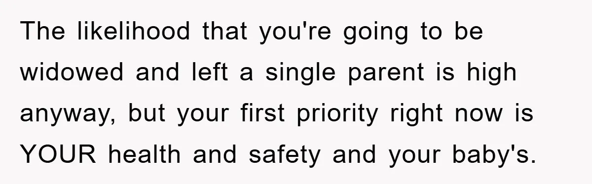 The likelihood that you're going to be widowed and left a single parent is high anyway, but your first priority right now is YOUR health and safety and your baby's.
