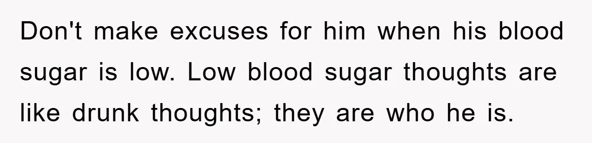 Don't make excuses for him when his blood sugar is low. Low blood sugar thoughts are like drunk thoughts; they are who he is.