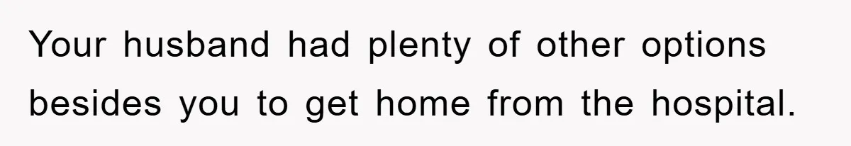 Your husband had plenty of other options besides you to get home from the hospital.
